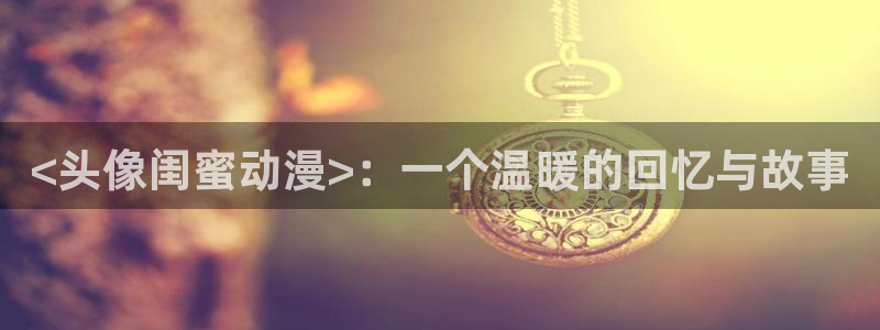 volcanicage漫画：<头像闺蜜动漫>：一个温暖的回忆与故事