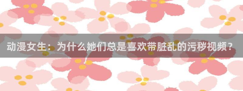 backstage韩漫免费观看：动漫女生：为什么她们总是喜欢带脏乱的污秽视频？