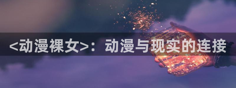 colomanage漫画官网：<动漫裸女>：动漫与现实的连接